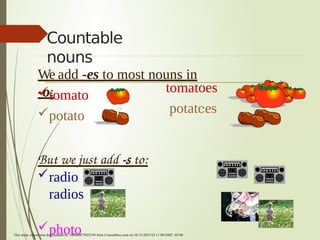 Countable
nouns
We add -es to most nouns in
-o:
tomato
potato
tomatoes
potatoes
But we just add -s to:
radio
radios
photo
This study source was downloaded by 100000873925194 from CourseHero.com on 10-15-2023 03:11:08 GMT -05:00
 