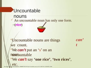 Uncountable
nouns
 An uncountable noun has only one form.
(rice)
can’
t
•Uncountable nouns are things
we count.
•We can’t put an ‘s’ on an
uncountable
noun.
•We can’t say ‘one rice’, ‘two rices’,
etc.
This study source was downloaded by 100000873925194 from CourseHero.com on 10-15-2023 03:11:08 GMT -05:00
 