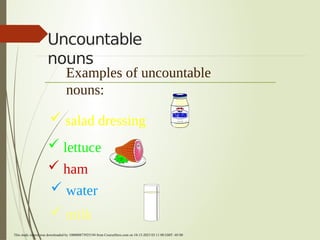 Uncountable
nouns
Examples of uncountable
nouns:
 salad dressing
 lettuce
 ham
 water
 milk
This study source was downloaded by 100000873925194 from CourseHero.com on 10-15-2023 03:11:08 GMT -05:00
Powered by TCPDF (www.tcpdf.org)
 
