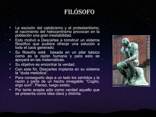 FILÓSOFO
•
•
•
•
•
•
•
•

Se le considera el padre de la filosofía moderna.
La escisión del catolicismo y el protestantismo,
el nacimiento del heliocentrismo provocan en la
población una gran inestabilidad.
Esto motivó a Descartes a construir un sistema
filosófico que pudiera ofrecer una solución a
todo el caos generado.
Su filosofía está basada en un pilar básico
como es la razón humana y para esto se
apoyará en las matemáticas.
Su objetivo es encontrar la verdad.
Con este fin, Descartes implanta en su sistema
la “duda metódica”.
Para conseguirlo deja a un lado los sentidos y la
razón y parte de un hecho innegable: “Cogito,
ergo sum”. Pienso, luego existo.
Por tanto acepta sólo como verdad aquello que
se presenta como idea clara y distinta.

 