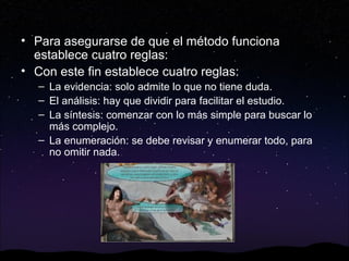 • Para asegurarse de que el método funciona
establece cuatro reglas:
• Con este fin establece cuatro reglas:
– La evidencia: solo admite lo que no tiene duda.
– El análisis: hay que dividir para facilitar el estudio.
– La síntesis: comenzar con lo más simple para buscar lo
más complejo.
– La enumeración: se debe revisar y enumerar todo, para
no omitir nada.

 