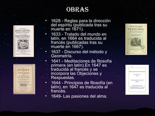 OBRAS
•
•

•
•

•
•

1628 - Reglas para la dirección
del espíritu (publicada tras su
muerte en 1671).
1633 - Tratado del mundo en
latín, en 1664 es traducida al
francés (publicadas tras su
muerte en 1667).
1637 - Discurso del método y
Geometría.
1641 - Meditaciones de filosofía
primera (en latín).En 1647 es
traducida al francés y se
incorpora las Objeciones y
Respuestas.
1644 - Principios de filosofía (en
latín), en 1647 es traducida al
francés.
1649- Las pasiones del alma.

 
