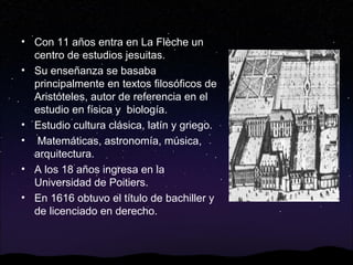 • Con 11 años entra en La Flèche un
centro de estudios jesuitas.
• Su enseñanza se basaba
principalmente en textos filosóficos de
Aristóteles, autor de referencia en el
estudio en física y biología.
• Estudio cultura clásica, latín y griego.
• Matemáticas, astronomía, música,
arquitectura.
• A los 18 años ingresa en la
Universidad de Poitiers.
• En 1616 obtuvo el título de bachiller y
de licenciado en derecho.

 
