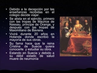 • Debido a la decepción por las
enseñanzas recibidas en el
colegio decide viajar.
• Se alista en el ejército, primero
con las tropas de Maurice de
Nassau, príncipe de Orange, y
después con las tropas de
Maximiliano de Baviera.
• Vivirá durante 20 años en
Holanda donde escribió la
mayoría de sus obras.
• Su fama hace que la reina
Cristina de Suecia quiera
conocerle y estudiar su obra.
• Estando en Suecia y debido a
su débil estado de salud
muere de neumonía.

 