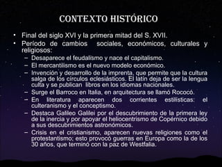 Contexto históriCo
• Final del siglo XVI y la primera mitad del S. XVII.
• Período de cambios sociales, económicos, culturales y
religiosos:
– Desaparece el feudalismo y nace el capitalismo.
– El mercantilismo es el nuevo modelo económico.
– Invención y desarrollo de la imprenta, que permite que la cultura
salga de los círculos eclesiásticos. El latín deja de ser la lengua
culta y se publican libros en los idiomas nacionales.
– Surge el Barroco en Italia, en arquitectura se llamó Rococó.
– En literatura aparecen dos corrientes estilísticas: el
culteranismo y el conceptismo.
– Destaca Galileo Galilei por el descubrimiento de la primera ley
de la inercia y por apoyar el heliocentrismo de Copérnico debido
a sus descubrimientos astronómicos.
– Crisis en el cristianismo, aparecen nuevas religiones como el
protestantismo; esto provocó guerras en Europa como la de los
30 años, que terminó con la paz de Westfalia.

 