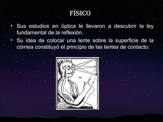 FÍsiCo
• Sus estudios en óptica le llevaron a descubrir la ley
fundamental de la reflexión.
• Su idea de colocar una lente sobre la superficie de la
córnea constituyó el principio de las lentes de contacto.

 