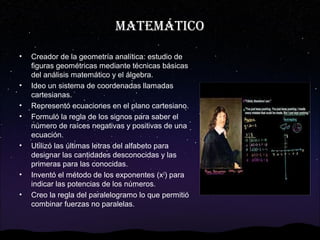 MATEMÁTICO
•

•
•
•

•

•
•

Creador de la geometría analítica: estudio de
figuras geométricas mediante técnicas básicas
del análisis matemático y el álgebra.
Ideo un sistema de coordenadas llamadas
cartesianas.
Representó ecuaciones en el plano cartesiano.
Formuló la regla de los signos para saber el
número de raíces negativas y positivas de una
ecuación.
Utilizó las últimas letras del alfabeto para
designar las cantidades desconocidas y las
primeras para las conocidas.
Inventó el método de los exponentes (x2) para
indicar las potencias de los números.
Creo la regla del paralelogramo lo que permitió
combinar fuerzas no paralelas.

 