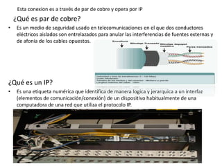 Esta conexion es a través de par de cobre y opera por IP
¿Qué es par de cobre?
• Es un medio de seguridad usado en telecomunicaciones en el que dos conductores
eléctricos aislados son entrelazados para anular las interferencias de fuentes externas y
de afonía de los cables opuestos.
¿Qué es un IP?
• Es una etiqueta numérica que identifica de manera logica y jerarquica a un interfaz
(elementos de comunicación/conexión) de un dispositivo habitualmente de una
computadora de una red que utiliza el protocolo IP.
 