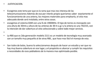 • JUSTIFICACION.
• Escogimos este tema por que es la rama que mas nos interesa de las
telecomunicaciones Además de eso por interés propio queríamos saber exactamente el
funcionamiento de una antena, los mejores materiales para emplearla, el sitio mas
adecuado donde será instalada, entre otras cosas.
• escogimos el sistema GSM con una fx de 1900MHz. El tipo de torres es monopolo con
una altura de 30mts y altura de las antenas de 30 m a.g.l y la antena es una 742215, con
la intención de dar cobertura al sitio seleccionado y sobre todo mejor servicio.
•
• La RBS que es 2da generación modelo 2111 es un modelo de tecnología muy avanzada
con un tamaño muy pequeño al de otras RBS , que hace mas fácil el manejo de esta.
• San Isidro de bolas, bueno lo seleccionamos después de hacer un estudio y ver que no
hay muy buena cobertura en ese lugar, y el propósito es abarcar y cumplir los requisitos
o necesidades de esos pobladores de la manera mas optimizada posible.
 