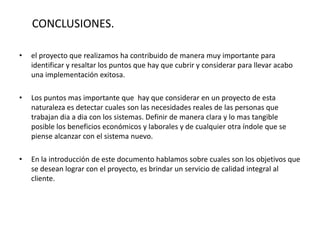 CONCLUSIONES.
• el proyecto que realizamos ha contribuido de manera muy importante para
identificar y resaltar los puntos que hay que cubrir y considerar para llevar acabo
una implementación exitosa.
• Los puntos mas importante que hay que considerar en un proyecto de esta
naturaleza es detectar cuales son las necesidades reales de las personas que
trabajan dia a dia con los sistemas. Definir de manera clara y lo mas tangible
posible los beneficios económicos y laborales y de cualquier otra índole que se
piense alcanzar con el sistema nuevo.
• En la introducción de este documento hablamos sobre cuales son los objetivos que
se desean lograr con el proyecto, es brindar un servicio de calidad integral al
cliente.
 