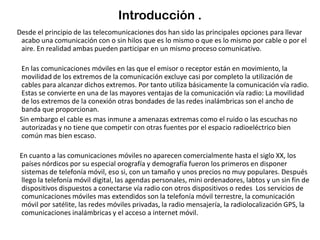 Introducción .
Desde el principio de las telecomunicaciones dos han sido las principales opciones para llevar
acabo una comunicación con o sin hilos que es lo mismo o que es lo mismo por cable o por el
aire. En realidad ambas pueden participar en un mismo proceso comunicativo.
En las comunicaciones móviles en las que el emisor o receptor están en movimiento, la
movilidad de los extremos de la comunicación excluye casi por completo la utilización de
cables para alcanzar dichos extremos. Por tanto utiliza básicamente la comunicación vía radio.
Estas se convierte en una de las mayores ventajas de la comunicación vía radio: La movilidad
de los extremos de la conexión otras bondades de las redes inalámbricas son el ancho de
banda que proporcionan.
Sin embargo el cable es mas inmune a amenazas extremas como el ruido o las escuchas no
autorizadas y no tiene que competir con otras fuentes por el espacio radioeléctrico bien
común mas bien escaso.
En cuanto a las comunicaciones móviles no aparecen comercialmente hasta el siglo XX, los
países nórdicos por su especial orografía y demografía fueron los primeros en disponer
sistemas de telefonía móvil, eso si, con un tamaño y unos precios no muy populares. Después
llego la telefonía móvil digital, las agendas personales, mini ordenadores, labtos y un sin fin de
dispositivos dispuestos a conectarse vía radio con otros dispositivos o redes Los servicios de
comunicaciones móviles mas extendidos son la telefonía móvil terrestre, la comunicación
móvil por satélite, las redes móviles privadas, la radio mensajería, la radiolocalización GPS, la
comunicaciones inalámbricas y el acceso a internet móvil.
 