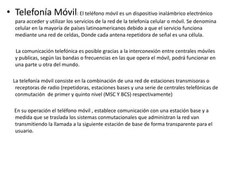 • Telefonía Móvil: El teléfono móvil es un dispositivo inalámbrico electrónico
para acceder y utilizar los servicios de la red de la telefonía celular o móvil. Se denomina
celular en la mayoría de países latinoamericanos debido a que el servicio funciona
mediante una red de celdas, Donde cada antena repetidora de señal es una célula.
La comunicación telefónica es posible gracias a la interconexión entre centrales móviles
y publicas, según las bandas o frecuencias en las que opera el móvil, podrá funcionar en
una parte u otra del mundo.
La telefonía móvil consiste en la combinación de una red de estaciones transmisoras o
receptoras de radio (repetidoras, estaciones bases y una serie de centrales telefónicas de
conmutación de primer y quinto nivel (MSC Y BCS) respectivamente)
En su operación el teléfono móvil , establece comunicación con una estación base y a
medida que se traslada los sistemas conmutacionales que administran la red van
transmitiendo la llamada a la siguiente estación de base de forma transparente para el
usuario.
 