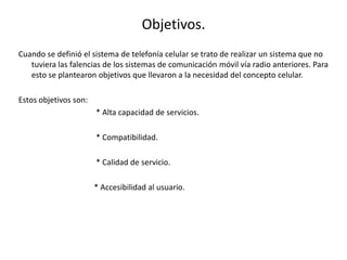 Objetivos.
Cuando se definió el sistema de telefonía celular se trato de realizar un sistema que no
tuviera las falencias de los sistemas de comunicación móvil vía radio anteriores. Para
esto se plantearon objetivos que llevaron a la necesidad del concepto celular.
Estos objetivos son:
* Alta capacidad de servicios.
* Compatibilidad.
* Calidad de servicio.
* Accesibilidad al usuario.
 