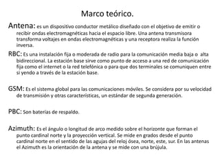 Marco teórico.
Antena:es un dispositivo conductor metálico diseñado con el objetivo de emitir o
recibir ondas electromagnéticas hacia el espacio libre. Una antena transmisora
transforma voltajes en ondas electromagnéticas y una receptora realiza la función
inversa.
RBC: Es una instalación fija o moderada de radio para la comunicación media baja o alta
bidireccional. La estación base sirve como punto de acceso a una red de comunicación
fija como el internet o la red telefónica o para que dos terminales se comuniquen entre
si yendo a través de la estación base.
GSM: Es el sistema global para las comunicaciones móviles. Se considera por su velocidad
de transmisión y otras características, un estándar de segunda generación.
PBC: Son baterías de respaldo.
Azimuth: Es el ángulo o longitud de arco medido sobre el horizonte que forman el
punto cardinal norte y la proyección vertical. Se mide en grados desde el punto
cardinal norte en el sentido de las agujas del reloj ósea, norte, este, sur. En las antenas
el Azimuth es la orientación de la antena y se mide con una brújula.
 