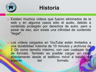 Historia
   Existen muchos vídeos que fueron eliminados de la
    web y en algunos casos sólo el audio, debido a
    contenido protegido por derechos de autor, pero a
    pesar de eso, aún existe una infinidad de contenido
    "ilegal".

   Los vídeos cargados en YouTube están limitados a
    una durabilidad máxima de 10 minutos y archivos de
    2 Gb como tamaño máximo, con casi cualquier tipo
    de formato. También es posible cargar un vídeo
    directamente desde el teléfono móvil a través del
    soporte          del         formato          3GP.
 