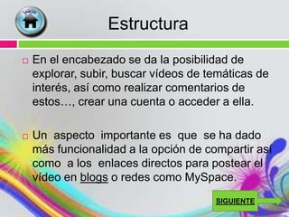 Estructura
   En el encabezado se da la posibilidad de
    explorar, subir, buscar vídeos de temáticas de
    interés, así como realizar comentarios de
    estos…, crear una cuenta o acceder a ella.

   Un aspecto importante es que se ha dado
    más funcionalidad a la opción de compartir así
    como a los enlaces directos para postear el
    vídeo en blogs o redes como MySpace.
                                       SIGUIENTE
 