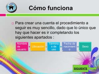 Cómo funciona

   Para crear una cuenta el procedimiento a
    seguir es muy sencillo, dado que lo único que
    hay que hacer es ir completando los
    siguientes apartados :
     Nombre                Término   Fecha de
     de        Ubicación     s de    nacimient   Sexo
     usuario                 uso         o




                                            SIGUIENTE
 