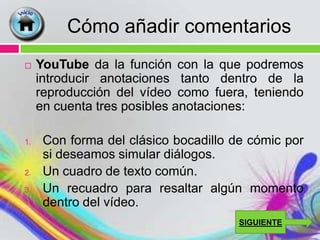Cómo añadir comentarios
    YouTube da la función con la que podremos
     introducir anotaciones tanto dentro de la
     reproducción del vídeo como fuera, teniendo
     en cuenta tres posibles anotaciones:

1.    Con forma del clásico bocadillo de cómic por
      si deseamos simular diálogos.
2.    Un cuadro de texto común.
3.    Un recuadro para resaltar algún momento
      dentro del vídeo.
                                       SIGUIENTE
 