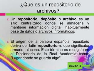 ¿Qué es un repositorio de
               archivos?
   Un repositorio, depósito o archivo es un
    sitio centralizado donde se almacena y
    mantiene información digital, habitualmente
    base de datos o archivos informáticos.

   El origen de la palabra española repositorio
    deriva del latín repositorium, que significaba
    armario, alacena. Este término es recogido en
    el Diccionario de la Real Academia como:
    "Lugar donde se guarda algo".
                                      SIGUIENTE
 