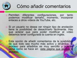 Cómo añadir comentarios
   Permiten diferentes configuraciones, por tanto
    podemos modificar tamaño, momento, incorporar
    enlaces a otros vídeos de YouTube, etc.

   Si un usuario no desea ver ningún tipo de anotación
    tiene la posibilidad de desactivarlo fácilmente. Hay
    que aclarar que para poder modificar el vídeo
    debemos tener configurada la cuenta en inglés.

   Esta opción de añadir comentarios da la posibilidad
    de que todo sea mucho más activo y dinámico. El
    proceso para añadirlos es muy sencillo y puedes
    verse como se hace en esta página que explica el
    proceso.
 