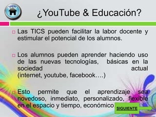 ¿YouTube & Educación?
   Las TICS pueden facilitar la labor docente y
    estimular el potencial de los alumnos.

   Los alumnos pueden aprender haciendo uso
    de las nuevas tecnologías, básicas en la
    sociedad                           actual
    (internet, youtube, facebook….)

   Esto permite que el aprendizaje sea
    novedoso, inmediato, personalizado, flexible
    en el espacio y tiempo, económico…
                                     SIGUIENTE
 