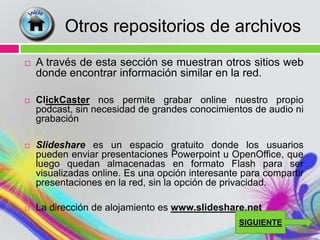 Otros repositorios de archivos
   A través de esta sección se muestran otros sitios web
    donde encontrar información similar en la red.

   ClickCaster nos permite grabar online nuestro propio
    podcast, sin necesidad de grandes conocimientos de audio ni
    grabación

   Slideshare es un espacio gratuito donde los usuarios
    pueden enviar presentaciones Powerpoint u OpenOffice, que
    luego quedan almacenadas en formato Flash para ser
    visualizadas online. Es una opción interesante para compartir
    presentaciones en la red, sin la opción de privacidad.

   La dirección de alojamiento es www.slideshare.net
                                                  SIGUIENTE
 