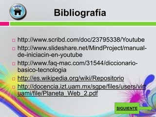 Bibliografía

   http://www.scribd.com/doc/23795338/Youtube
   http://www.slideshare.net/MindProject/manual-
    de-iniciacin-en-youtube
   http://www.faq-mac.com/31544/diccionario-
    basico-tecnologia
   http://es.wikipedia.org/wiki/Repositorio
   http://docencia.izt.uam.mx/sgpe/files/users/virt
    uami/file/Planeta_Web_2.pdf

                                        SIGUIENTE
 