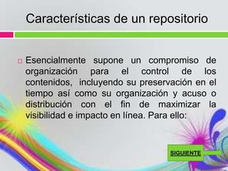 Características de un repositorio


   Esencialmente supone un compromiso de
    organización para el control de los
    contenidos, incluyendo su preservación en el
    tiempo así como su organización y acuso o
    distribución con el fin de maximizar la
    visibilidad e impacto en línea. Para ello:


                                     SIGUIENTE
 