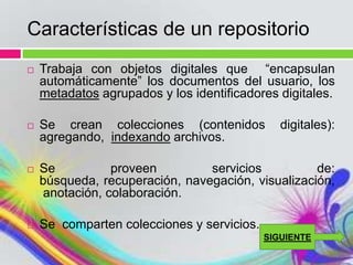 Características de un repositorio
   Trabaja con objetos digitales que “encapsulan
    automáticamente” los documentos del usuario, los
    metadatos agrupados y los identificadores digitales.

   Se crean colecciones (contenidos           digitales):
    agregando, indexando archivos.

   Se          proveen         servicios          de:
    búsqueda, recuperación, navegación, visualización,
    anotación, colaboración.

   Se comparten colecciones y servicios.
                                            SIGUIENTE
 
