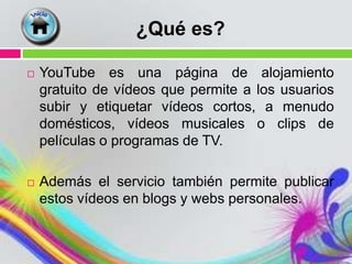 ¿Qué es?

   YouTube es una página de alojamiento
    gratuito de vídeos que permite a los usuarios
    subir y etiquetar vídeos cortos, a menudo
    domésticos, vídeos musicales o clips de
    películas o programas de TV.

   Además el servicio también permite publicar
    estos vídeos en blogs y webs personales.
 