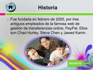 Historia

   Fue fundada en febrero de 2005, por tres
    antiguos empleados de la famosa web de
    gestión de transferencias online, PayPal. Ellos
    son Chad Hurley, Steve Chen y Jawed Karim.




                                       SIGUIENTE
 
