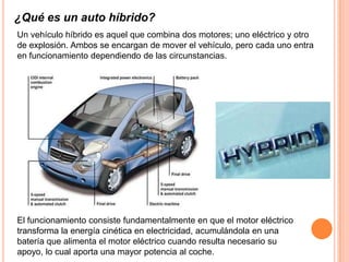 ¿Qué es un auto híbrido?
Un vehículo híbrido es aquel que combina dos motores; uno eléctrico y otro
de explosión. Ambos se encargan de mover el vehículo, pero cada uno entra
en funcionamiento dependiendo de las circunstancias.




El funcionamiento consiste fundamentalmente en que el motor eléctrico
transforma la energía cinética en electricidad, acumulándola en una
batería que alimenta el motor eléctrico cuando resulta necesario su
apoyo, lo cual aporta una mayor potencia al coche.
 