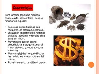 Desventajas

Pero también los autos híbridos
tienen ciertas desventajas, aquí se
mencionan algunas:

• Toxicidad de las baterías que
  requieren los motores eléctricos.
• Utilización importante de materias
  escasas (neodimio y lantano en el
  caso del Prius).
• Mayor peso que un coche
  convencional (hay que sumar el
  motor eléctrico y, sobre todo, las
  baterías).
• Más complejidad, lo que dificulta
  las revisiones y reparaciones del
  mismo.
• Por el momento, también el precio.
 