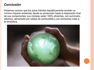 Conclusión
Podemos concluir que los autos híbridos hipotéticamente tendrán un
mínimo impacto ambiental, desde su producción hasta la disposición final
de sus componentes; sus motores serán 100% eficientes, con suministro
eléctrico, alimentado por celdas de combustible y con emisiones nulas a
la atmósfera.
 