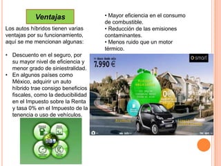 Ventajas                • Mayor eficiencia en el consumo
                                    de combustible.
Los autos híbridos tienen varias    • Reducción de las emisiones
ventajas por su funcionamiento,     contaminantes.
aquí se me mencionan algunas:       • Menos ruido que un motor
                                    térmico.
• Descuento en el seguro, por
  su mayor nivel de eficiencia y
  menor grado de siniestralidad.
• En algunos países como
  México, adquirir un auto
  híbrido trae consigo beneficios
  fiscales, como la deducibilidad
  en el Impuesto sobre la Renta
  y tasa 0% en el Impuesto de la
  tenencia o uso de vehículos.
 
