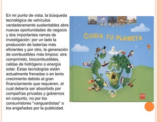 En mi punto de vista, la búsqueda
tecnológica de vehículos
verdaderamente sustentables abre
nuevas oportunidades de negocio
y dos importantes ramas de
investigación: por un lado la
producción de baterías más
eficientes y por otro, la generación
de combustibles más limpios: aire
comprimido, biocombustibles,
celdas de hidrógeno o energía
solar. Estas tecnologías están
actualmente frenadas o en lento
crecimiento debido al gran
financiamiento que requieren, el
cual debería ser absorbido por
compañías privadas y gobiernos
en conjunto, no por los
consumidores "vanguardistas" o
los engañados por la publicidad.
 