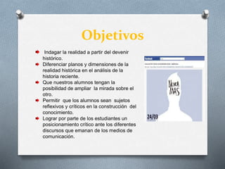 Objetivos
Indagar la realidad a partir del devenir
histórico.
Diferenciar planos y dimensiones de la
realidad histórica en el análisis de la
historia reciente.
Que nuestros alumnos tengan la
posibilidad de ampliar la mirada sobre el
otro.
Permitir que los alumnos sean sujetos
reflexivos y críticos en la construcción del
conocimiento.
Lograr por parte de los estudiantes un
posicionamiento crítico ante los diferentes
discursos que emanan de los medios de
comunicación.
 