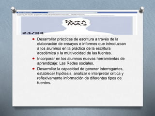 Desarrollar prácticas de escritura a través de la
elaboración de ensayos e informes que introduzcan
a los alumnos en la práctica de la escritura
académica y la multivocidad de las fuentes.
Incorporar en los alumnos nuevas herramientas de
aprendizaje: Las Redes sociales.
Desarrollar la capacidad de generar interrogantes,
establecer hipótesis, analizar e interpretar crítica y
reflexivamente información de diferentes tipos de
fuentes.
 