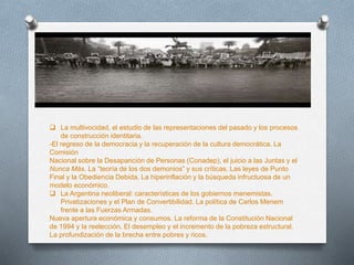  La multivocidad, el estudio de las representaciones del pasado y los procesos
de construcción identitaria.
-El regreso de la democracia y la recuperación de la cultura democrática. La
Comisión
Nacional sobre la Desaparición de Personas (Conadep), el juicio a las Juntas y el
Nunca Más. La “teoría de los dos demonios” y sus críticas. Las leyes de Punto
Final y la Obediencia Debida. La hiperinflación y la búsqueda infructuosa de un
modelo económico.
 La Argentina neoliberal: características de los gobiernos menemistas.
Privatizaciones y el Plan de Convertibilidad. La política de Carlos Menem
frente a las Fuerzas Armadas.
Nueva apertura económica y consumos. La reforma de la Constitución Nacional
de 1994 y la reelección. El desempleo y el incremento de la pobreza estructural.
La profundización de la brecha entre pobres y ricos.
 