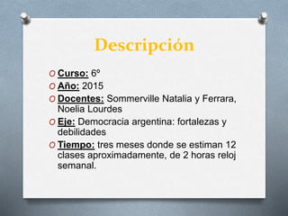 Descripción
O Curso: 6º
O Año: 2015
O Docentes: Sommerville Natalia y Ferrara,
Noelia Lourdes
O Eje: Democracia argentina: fortalezas y
debilidades
O Tiempo: tres meses donde se estiman 12
clases aproximadamente, de 2 horas reloj
semanal.
 