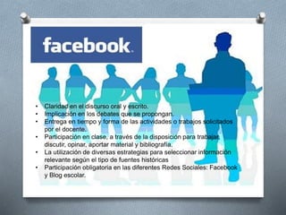 • Claridad en el discurso oral y escrito.
• Implicación en los debates que se propongan.
• Entrega en tiempo y forma de las actividades o trabajos solicitados
por el docente.
• Participación en clase, a través de la disposición para trabajar,
discutir, opinar, aportar material y bibliografía.
• La utilización de diversas estrategias para seleccionar información
relevante según el tipo de fuentes históricas
• Participación obligatoria en las diferentes Redes Sociales: Facebook
y Blog escolar.
 