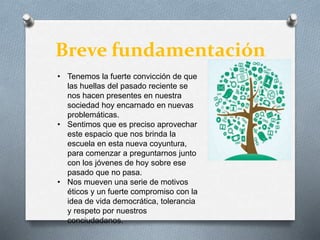 Breve fundamentación
• Tenemos la fuerte convicción de que
las huellas del pasado reciente se
nos hacen presentes en nuestra
sociedad hoy encarnado en nuevas
problemáticas.
• Sentimos que es preciso aprovechar
este espacio que nos brinda la
escuela en esta nueva coyuntura,
para comenzar a preguntarnos junto
con los jóvenes de hoy sobre ese
pasado que no pasa.
• Nos mueven una serie de motivos
éticos y un fuerte compromiso con la
idea de vida democrática, tolerancia
y respeto por nuestros
conciudadanos.
 