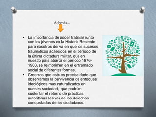 Además…
• La importancia de poder trabajar junto
con los jóvenes en la Historia Reciente
para nosotros deriva en que los sucesos
traumáticos acaecidos en el período de
la última dictadura militar, que en
nuestro país abarca el período 1976-
1983, se reimprimen en el entramado
social de diferentes formas.
• Creemos que esto es preciso dado que
observamos la pervivencia de enfoques
ideológicos muy naturalizados en
nuestra sociedad, que podrían
sustentar el retorno de prácticas
autoritarias lesivas de los derechos
conquistados de los ciudadanos.
 
