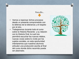 Para ello…
• Vamos a repensar dichos procesos
desde un presente comprometido con
la defensa de la tolerancia y el respeto
por el otro.
• Trabajaremos durante todo el curso
sobre la Historia Reciente y su relación
con la Historia Oral, la cual nos
permitirá escuchar los nuevos relatos,
nuevas voces sobre lo vivido por los
sujetos sociales, en esta oportunidad
intentaremos que nuestros alumnos
articulen una producción escrita al final
del curso donde dicho recorrido pueda
ser plasmado.
 