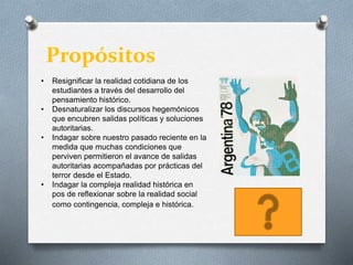 Propósitos
• Resignificar la realidad cotidiana de los
estudiantes a través del desarrollo del
pensamiento histórico.
• Desnaturalizar los discursos hegemónicos
que encubren salidas políticas y soluciones
autoritarias.
• Indagar sobre nuestro pasado reciente en la
medida que muchas condiciones que
perviven permitieron el avance de salidas
autoritarias acompañadas por prácticas del
terror desde el Estado.
• Indagar la compleja realidad histórica en
pos de reflexionar sobre la realidad social
como contingencia, compleja e histórica.
 