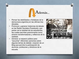 Además…
• Pensar las debilidades y fortalezas de la
democracia argentina en las últimas tres
décadas.
• Promover y generar instancias de debate
en las Redes Sociales (Facebook), que
partan de la realidad de los estudiantes,
las cuales permitan posicionarlos como
actores transformadores y reflexivos de la
realidad.
• Generar un espacio público para
“escuchar” diferentes opiniones sobre
algunos temas de debate: creación de un
Blog que permita la participación de
alumnos, profesores y directivos de la
escuela.
 