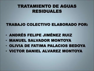 TRATAMIENTO DE AGUAS
RESIDUALES
TRABAJO COLECTIVO ELABORADO POR:
• ANDRÉS FELIPE JIMÉNEZ RUIZ
• MANUEL SALVADOR MONTOYA
• OLIVIA DE FATIMA PALACIOS BEDOYA
• VICTOR DANIEL ALVAREZ MONTOYA
 