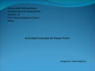 Universidad Metropolitana Introducción a la Computación Sección: 12 Prof. María Alejandra Cottoni Título: Actividad Evaluada de Power Point Integrante: Fabio Malatino 