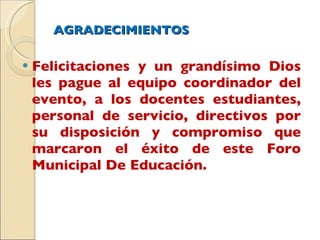 AGRADECIMIENTOS Felicitaciones y un grandísimo Dios les pague al equipo coordinador del evento, a los docentes estudiantes, personal de servicio, directivos por su disposición y compromiso que marcaron el éxito de este Foro Municipal De Educación. 