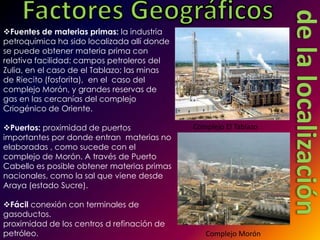 Fuentes de materias primas: la industria
petroquímica ha sido localizada allí donde
se puede obtener materia prima con
relativa facilidad: campos petroleros del
Zulia, en el caso de el Tablazo; las minas
de Riecito (fosforita), en el caso del
complejo Morón, y grandes reservas de
gas en las cercanías del complejo
Criogénico de Oriente.

Puertos: proximidad de puertos              Complejo El Tablazo
importantes por donde entran materias no
elaboradas , como sucede con el
complejo de Morón. A través de Puerto
Cabello es posible obtener materias primas
nacionales, como la sal que viene desde
Araya (estado Sucre).

Fácil conexión con terminales de
gasoductos.
proximidad de los centros d refinación de
petróleo.                                       Complejo Morón
 